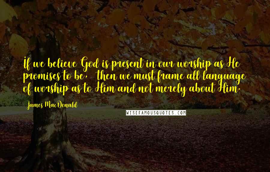 James MacDonald Quotes: If we believe God is present in our worship as He promises to be,20 then we must frame all language of worship as to Him and not merely about Him.