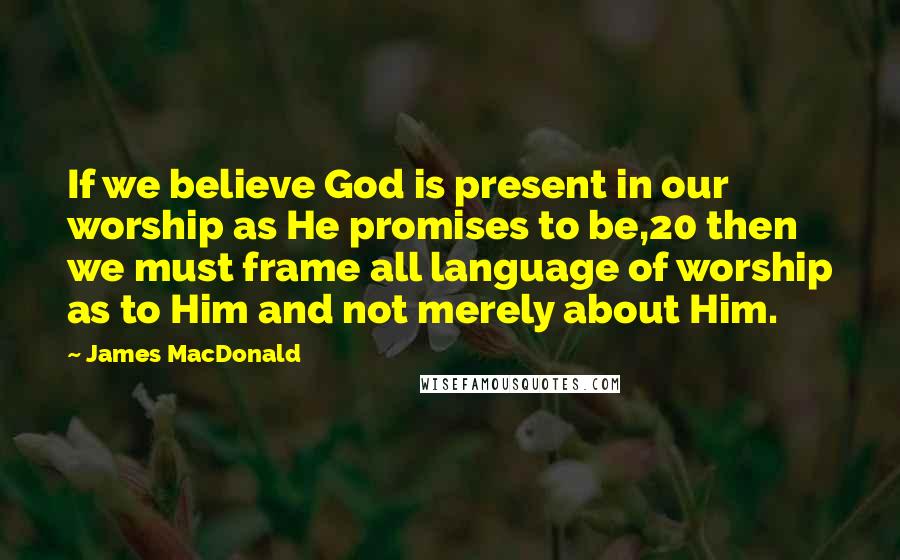 James MacDonald Quotes: If we believe God is present in our worship as He promises to be,20 then we must frame all language of worship as to Him and not merely about Him.