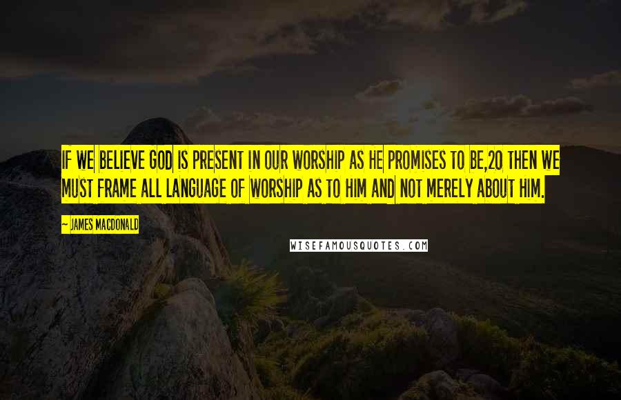 James MacDonald Quotes: If we believe God is present in our worship as He promises to be,20 then we must frame all language of worship as to Him and not merely about Him.