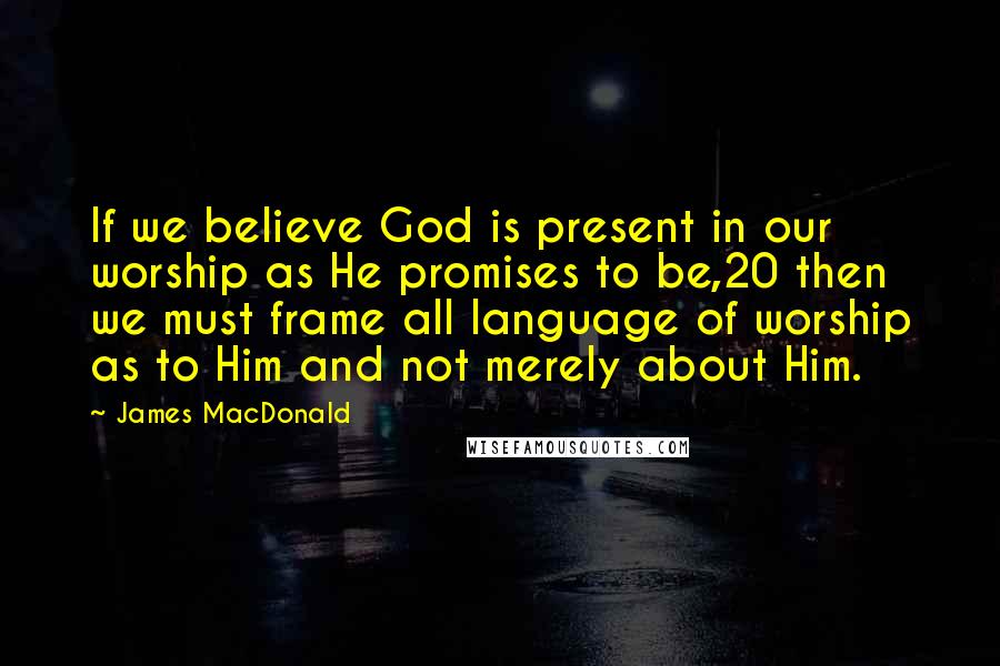 James MacDonald Quotes: If we believe God is present in our worship as He promises to be,20 then we must frame all language of worship as to Him and not merely about Him.