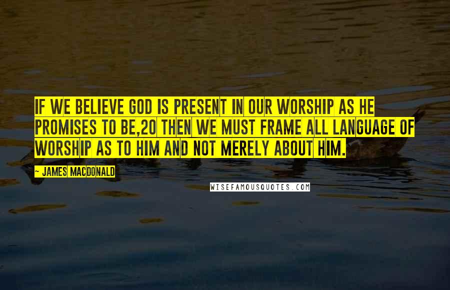 James MacDonald Quotes: If we believe God is present in our worship as He promises to be,20 then we must frame all language of worship as to Him and not merely about Him.