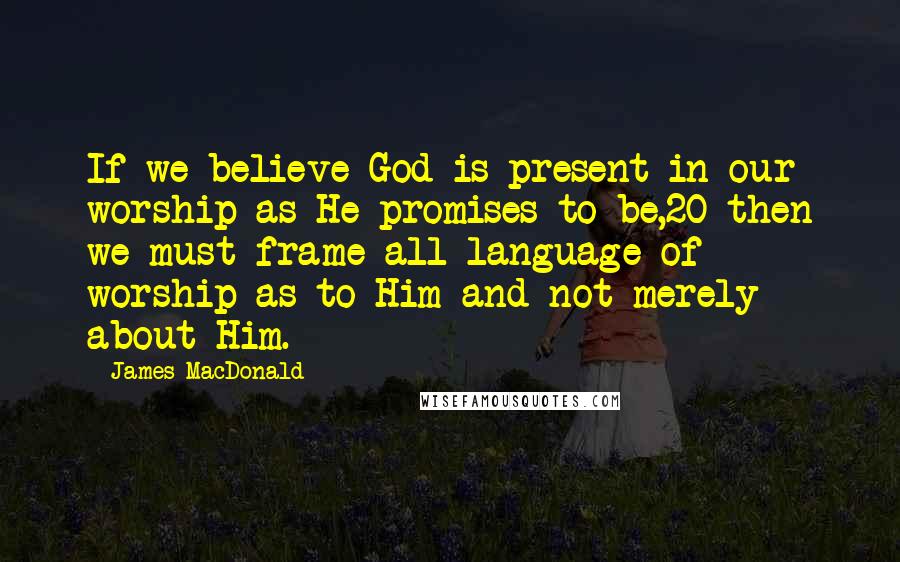 James MacDonald Quotes: If we believe God is present in our worship as He promises to be,20 then we must frame all language of worship as to Him and not merely about Him.