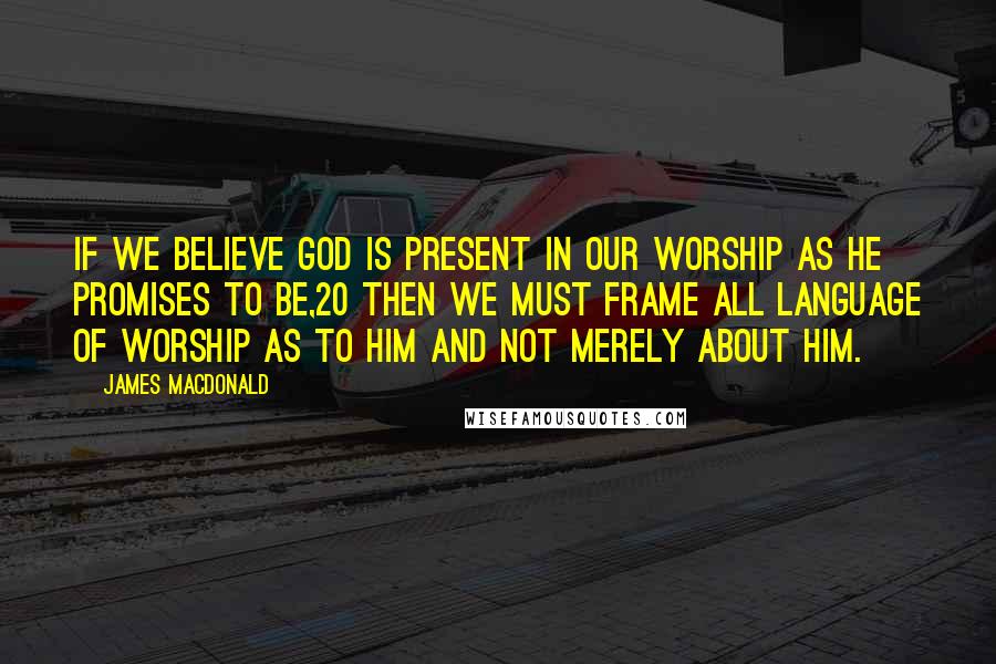 James MacDonald Quotes: If we believe God is present in our worship as He promises to be,20 then we must frame all language of worship as to Him and not merely about Him.