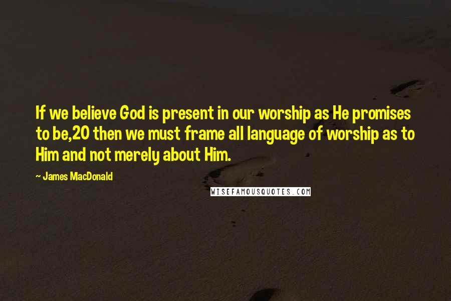 James MacDonald Quotes: If we believe God is present in our worship as He promises to be,20 then we must frame all language of worship as to Him and not merely about Him.