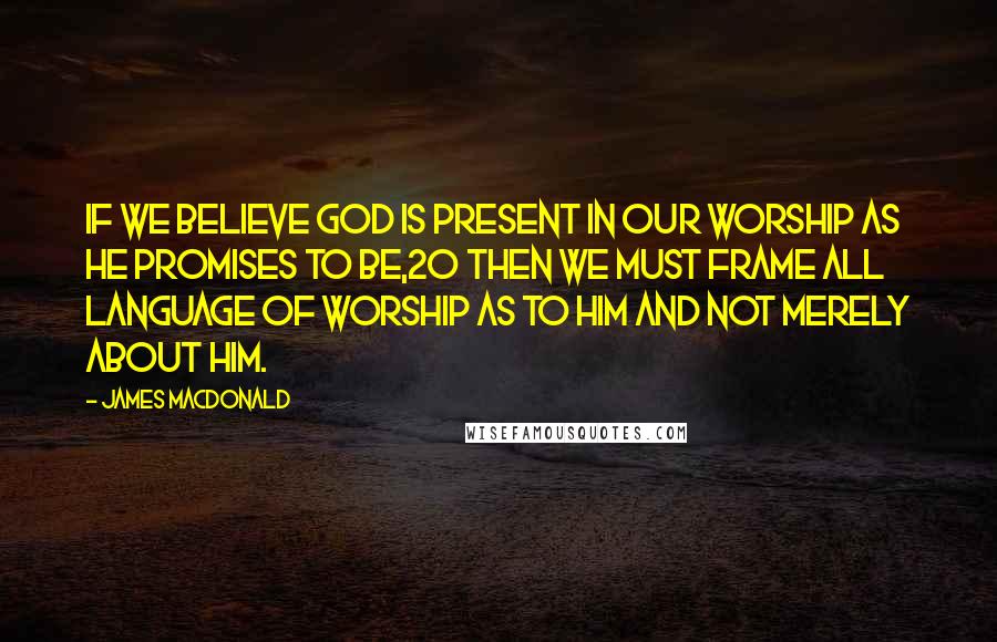 James MacDonald Quotes: If we believe God is present in our worship as He promises to be,20 then we must frame all language of worship as to Him and not merely about Him.