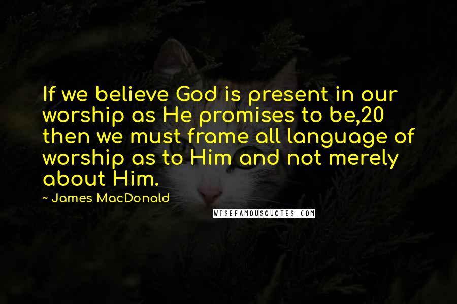 James MacDonald Quotes: If we believe God is present in our worship as He promises to be,20 then we must frame all language of worship as to Him and not merely about Him.