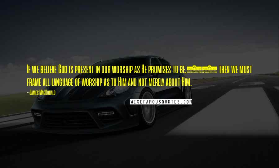 James MacDonald Quotes: If we believe God is present in our worship as He promises to be,20 then we must frame all language of worship as to Him and not merely about Him.