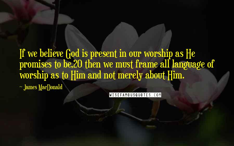 James MacDonald Quotes: If we believe God is present in our worship as He promises to be,20 then we must frame all language of worship as to Him and not merely about Him.