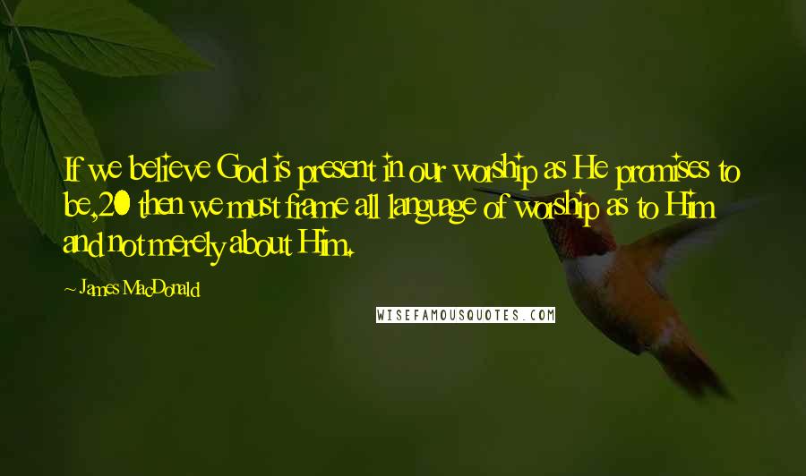 James MacDonald Quotes: If we believe God is present in our worship as He promises to be,20 then we must frame all language of worship as to Him and not merely about Him.