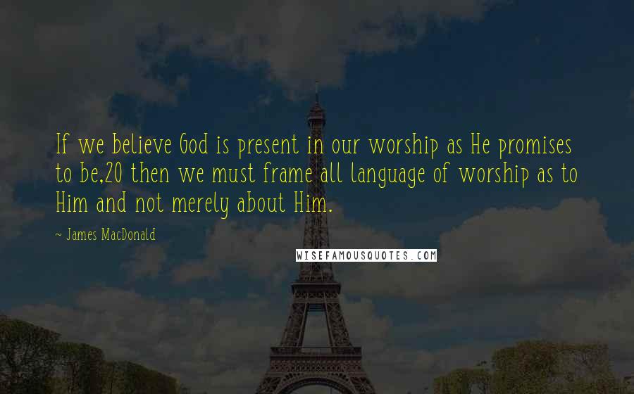 James MacDonald Quotes: If we believe God is present in our worship as He promises to be,20 then we must frame all language of worship as to Him and not merely about Him.