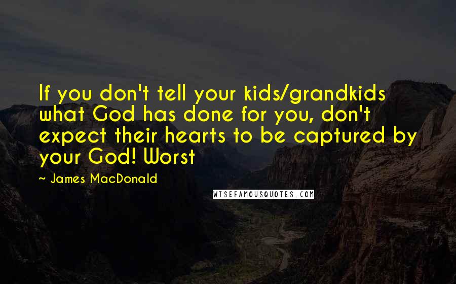 James MacDonald Quotes: If you don't tell your kids/grandkids what God has done for you, don't expect their hearts to be captured by your God! Worst