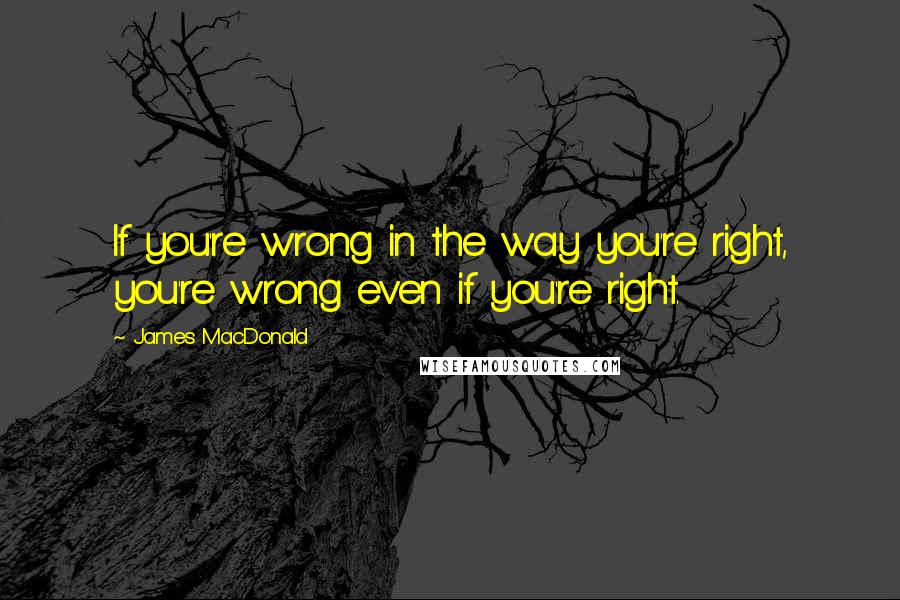 James MacDonald Quotes: If you're wrong in the way you're right, you're wrong even if you're right.