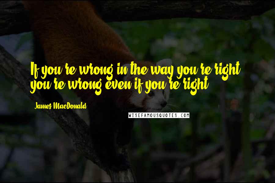 James MacDonald Quotes: If you're wrong in the way you're right, you're wrong even if you're right.