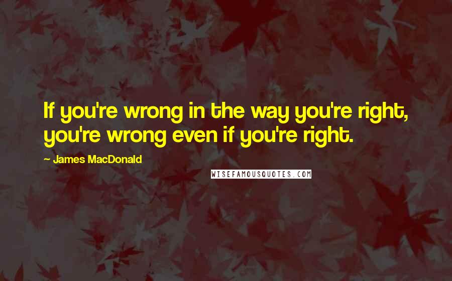 James MacDonald Quotes: If you're wrong in the way you're right, you're wrong even if you're right.