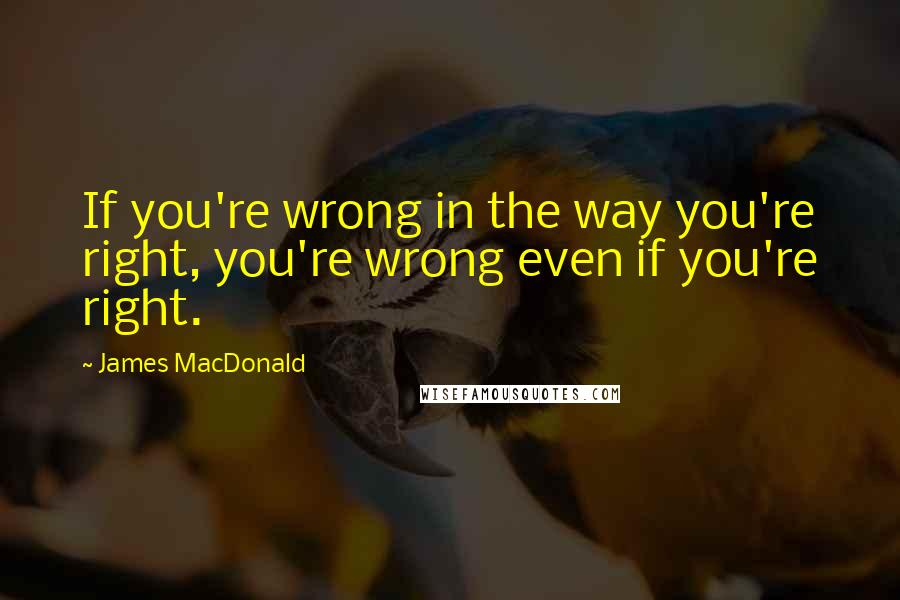 James MacDonald Quotes: If you're wrong in the way you're right, you're wrong even if you're right.