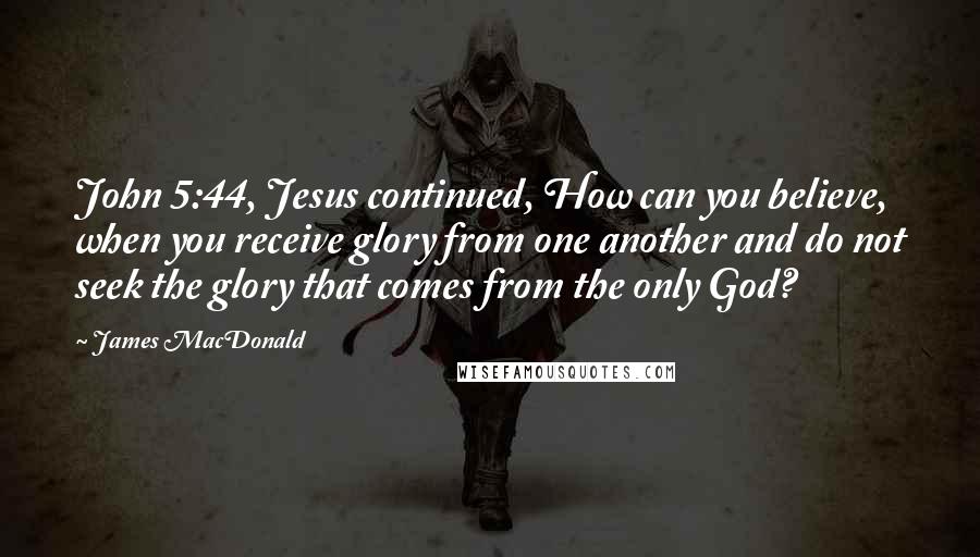 James MacDonald Quotes: John 5:44, Jesus continued, How can you believe, when you receive glory from one another and do not seek the glory that comes from the only God?