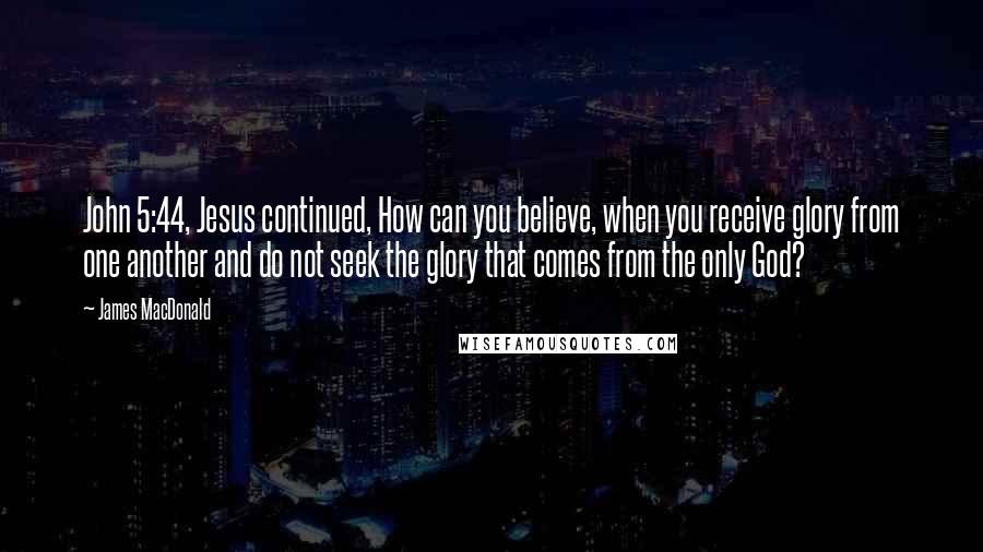 James MacDonald Quotes: John 5:44, Jesus continued, How can you believe, when you receive glory from one another and do not seek the glory that comes from the only God?