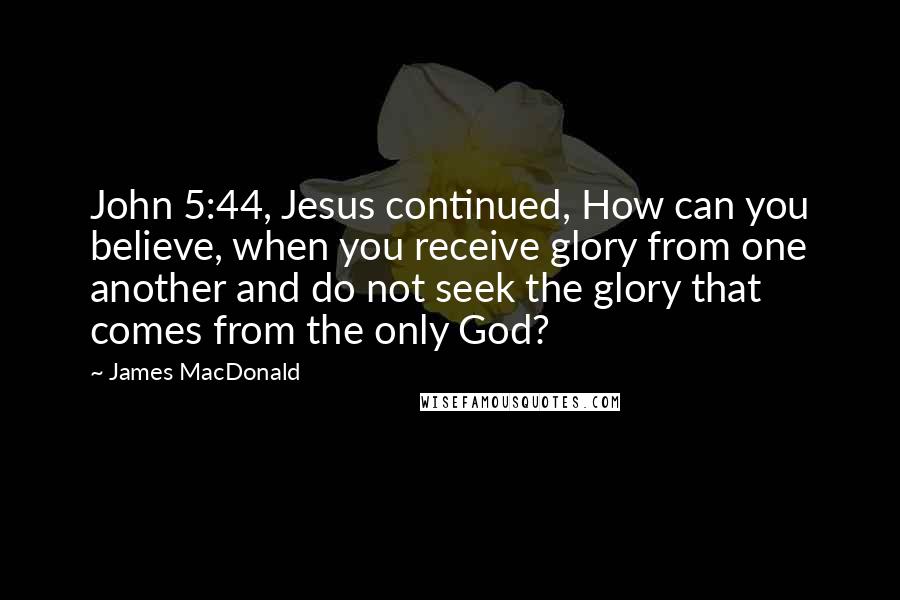 James MacDonald Quotes: John 5:44, Jesus continued, How can you believe, when you receive glory from one another and do not seek the glory that comes from the only God?