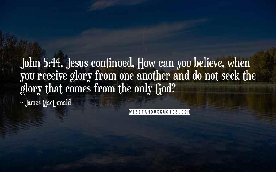 James MacDonald Quotes: John 5:44, Jesus continued, How can you believe, when you receive glory from one another and do not seek the glory that comes from the only God?