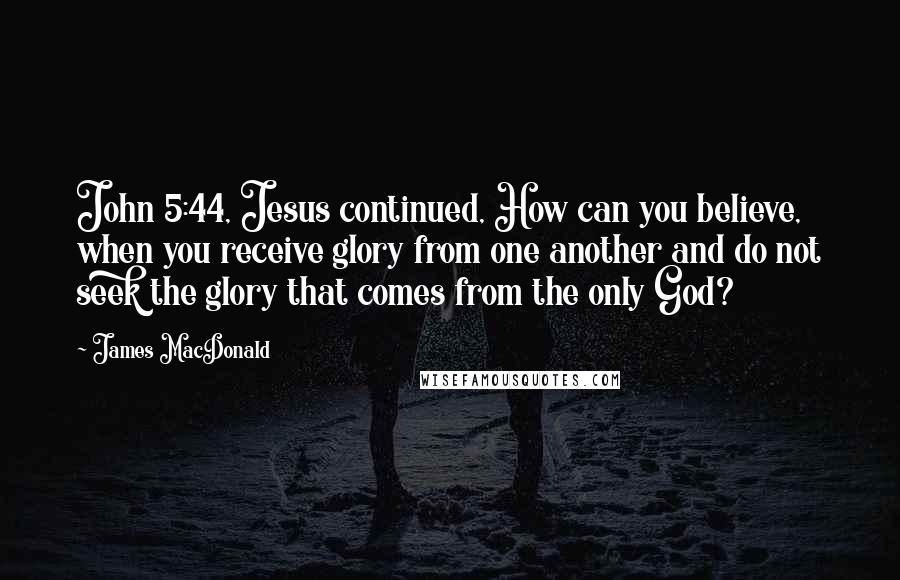 James MacDonald Quotes: John 5:44, Jesus continued, How can you believe, when you receive glory from one another and do not seek the glory that comes from the only God?