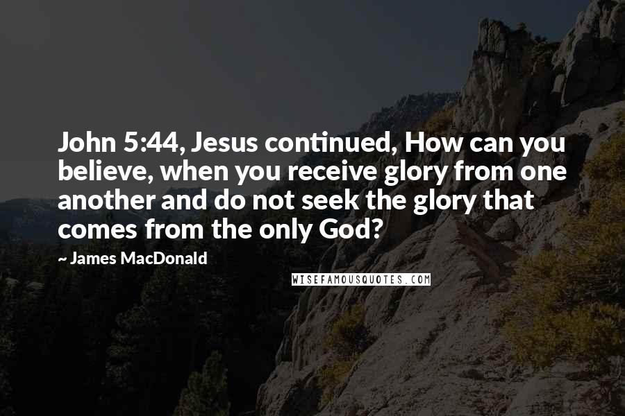 James MacDonald Quotes: John 5:44, Jesus continued, How can you believe, when you receive glory from one another and do not seek the glory that comes from the only God?