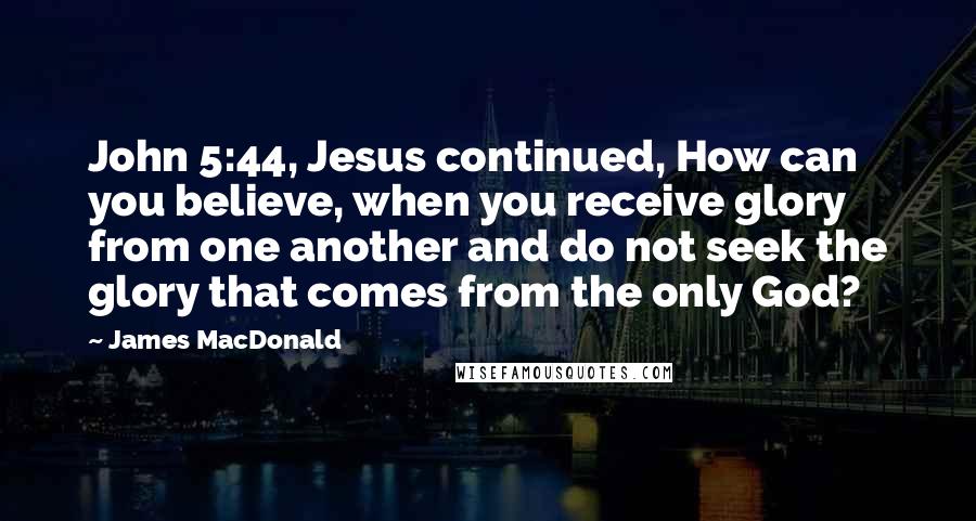 James MacDonald Quotes: John 5:44, Jesus continued, How can you believe, when you receive glory from one another and do not seek the glory that comes from the only God?