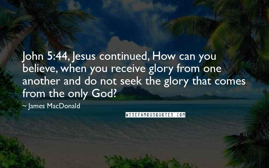 James MacDonald Quotes: John 5:44, Jesus continued, How can you believe, when you receive glory from one another and do not seek the glory that comes from the only God?