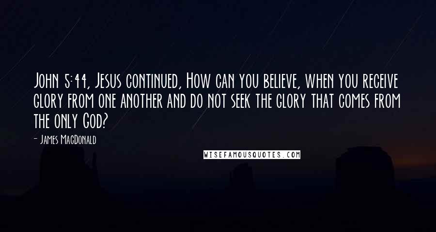 James MacDonald Quotes: John 5:44, Jesus continued, How can you believe, when you receive glory from one another and do not seek the glory that comes from the only God?
