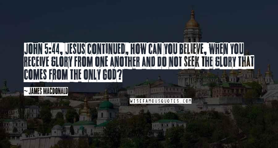James MacDonald Quotes: John 5:44, Jesus continued, How can you believe, when you receive glory from one another and do not seek the glory that comes from the only God?