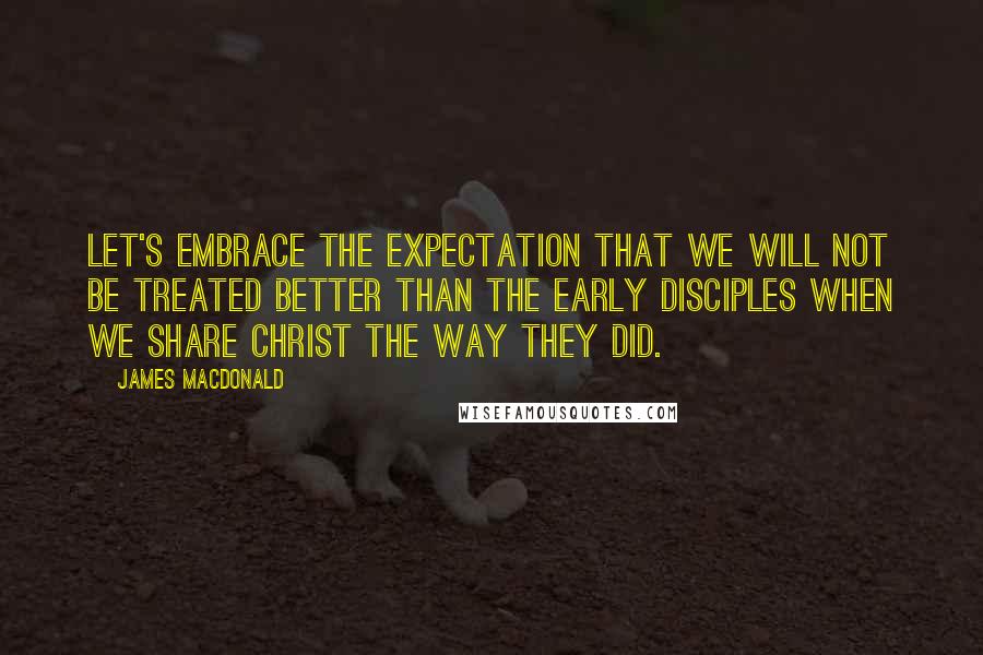 James MacDonald Quotes: Let's embrace the expectation that we will not be treated better than the early disciples when we share Christ the way they did.