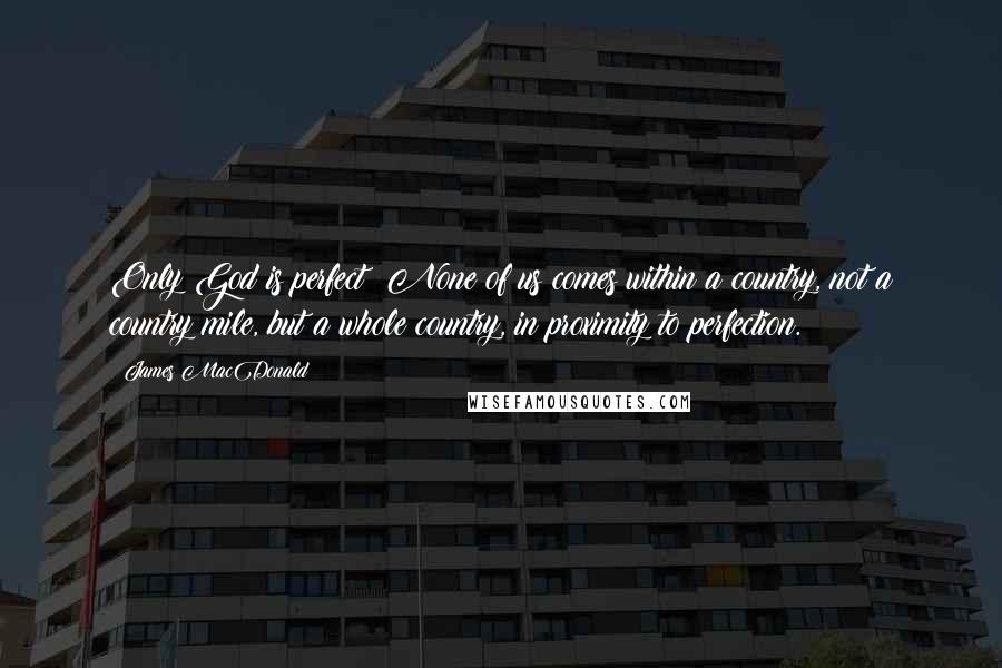 James MacDonald Quotes: Only God is perfect! None of us comes within a country, not a country mile, but a whole country, in proximity to perfection.