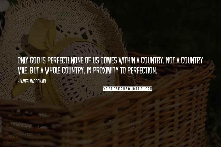 James MacDonald Quotes: Only God is perfect! None of us comes within a country, not a country mile, but a whole country, in proximity to perfection.