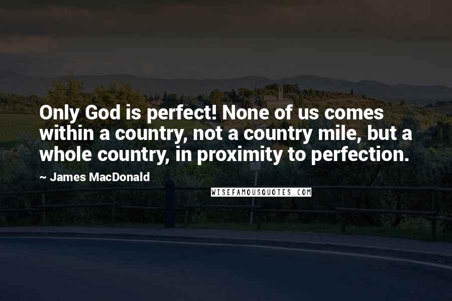 James MacDonald Quotes: Only God is perfect! None of us comes within a country, not a country mile, but a whole country, in proximity to perfection.