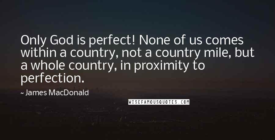 James MacDonald Quotes: Only God is perfect! None of us comes within a country, not a country mile, but a whole country, in proximity to perfection.