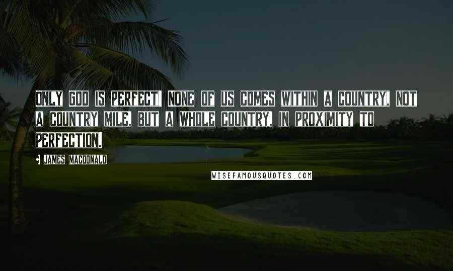 James MacDonald Quotes: Only God is perfect! None of us comes within a country, not a country mile, but a whole country, in proximity to perfection.