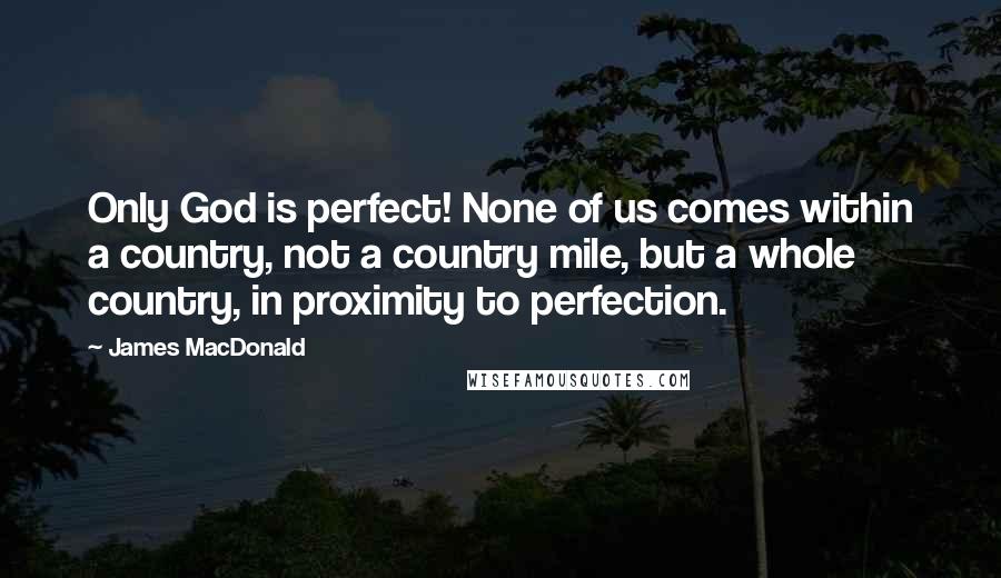 James MacDonald Quotes: Only God is perfect! None of us comes within a country, not a country mile, but a whole country, in proximity to perfection.