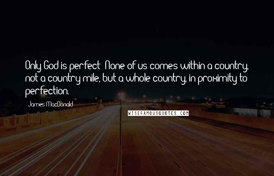 James MacDonald Quotes: Only God is perfect! None of us comes within a country, not a country mile, but a whole country, in proximity to perfection.