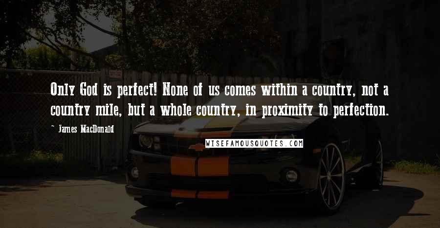 James MacDonald Quotes: Only God is perfect! None of us comes within a country, not a country mile, but a whole country, in proximity to perfection.