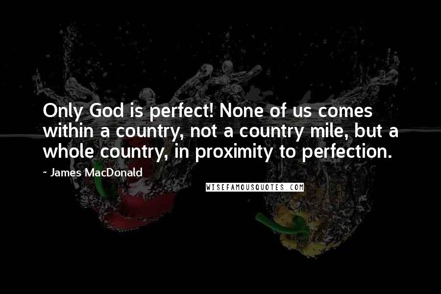 James MacDonald Quotes: Only God is perfect! None of us comes within a country, not a country mile, but a whole country, in proximity to perfection.