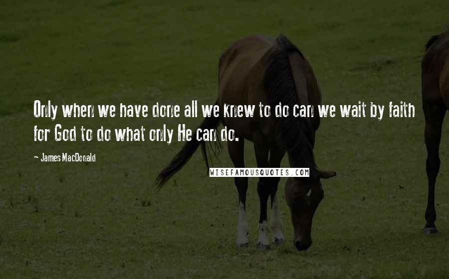 James MacDonald Quotes: Only when we have done all we knew to do can we wait by faith for God to do what only He can do.