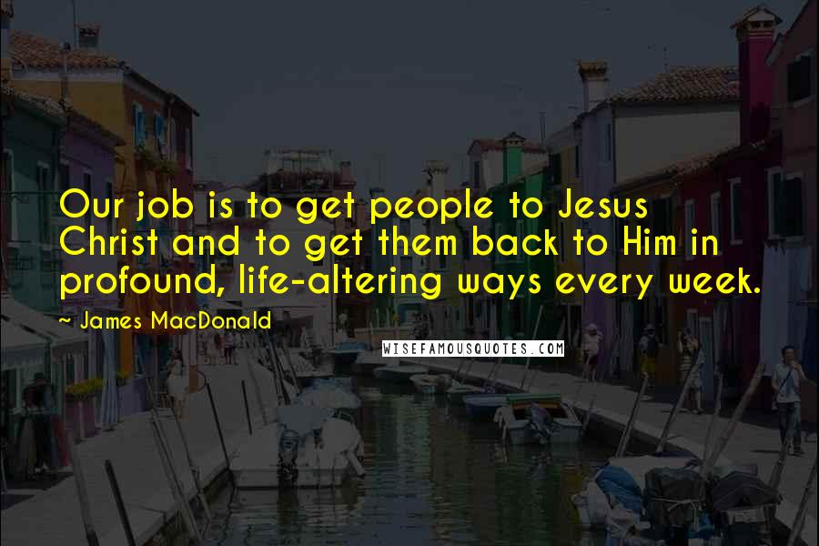 James MacDonald Quotes: Our job is to get people to Jesus Christ and to get them back to Him in profound, life-altering ways every week.