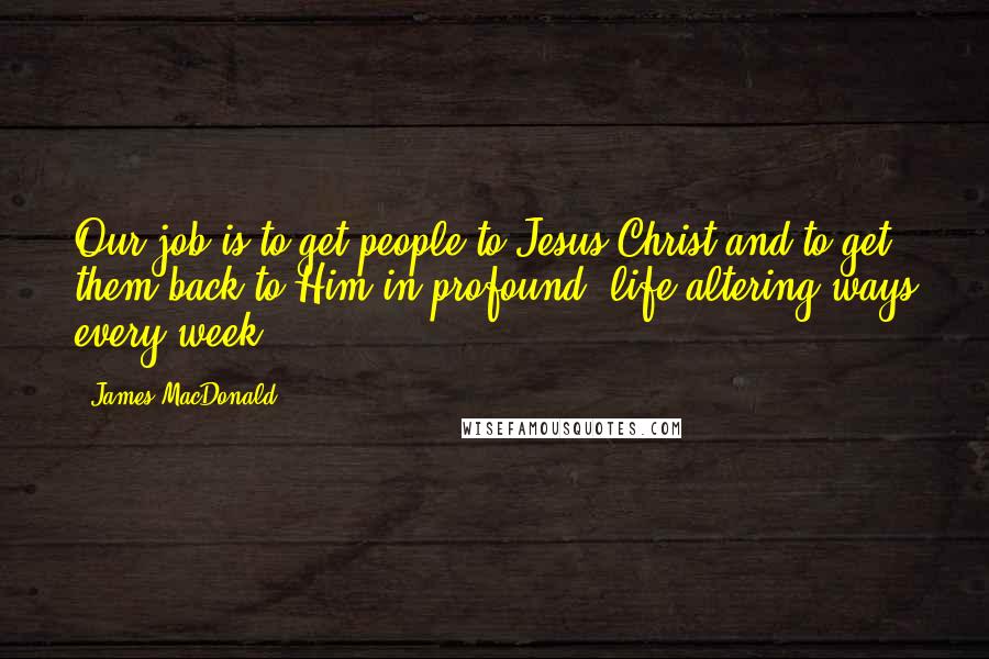 James MacDonald Quotes: Our job is to get people to Jesus Christ and to get them back to Him in profound, life-altering ways every week.