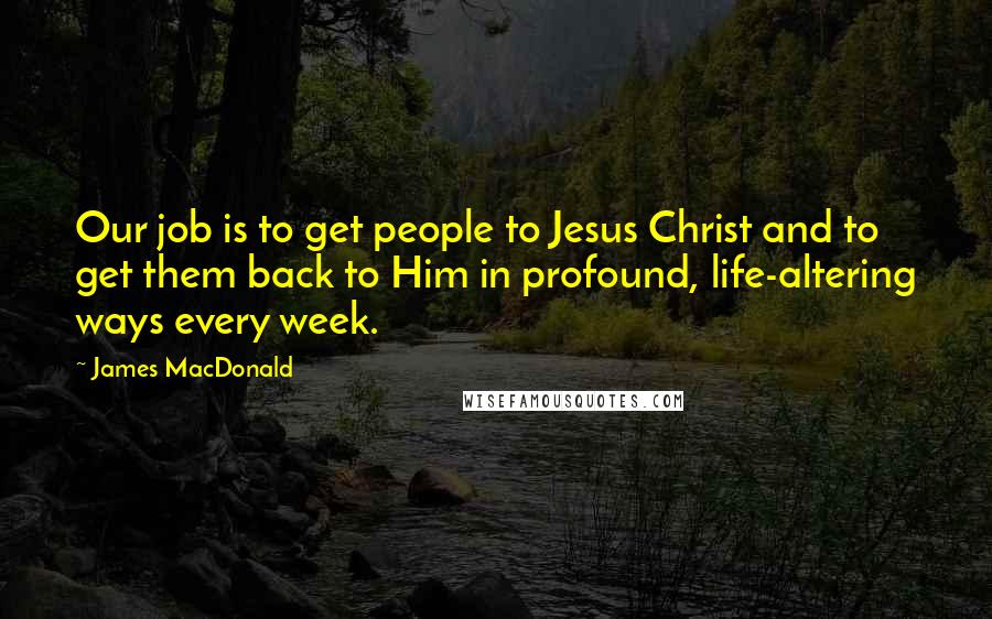 James MacDonald Quotes: Our job is to get people to Jesus Christ and to get them back to Him in profound, life-altering ways every week.