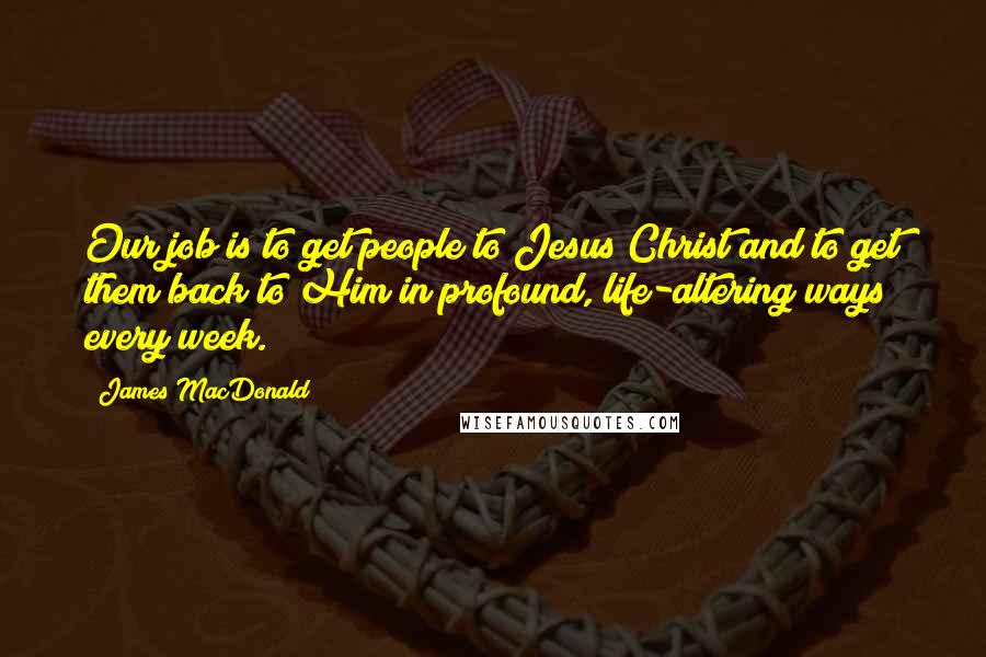 James MacDonald Quotes: Our job is to get people to Jesus Christ and to get them back to Him in profound, life-altering ways every week.