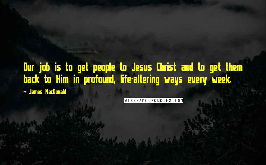 James MacDonald Quotes: Our job is to get people to Jesus Christ and to get them back to Him in profound, life-altering ways every week.