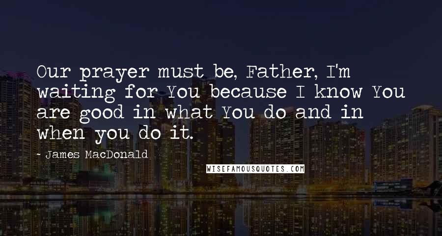 James MacDonald Quotes: Our prayer must be, Father, I'm waiting for You because I know You are good in what You do and in when you do it.