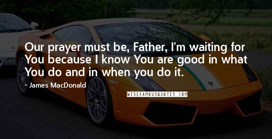 James MacDonald Quotes: Our prayer must be, Father, I'm waiting for You because I know You are good in what You do and in when you do it.