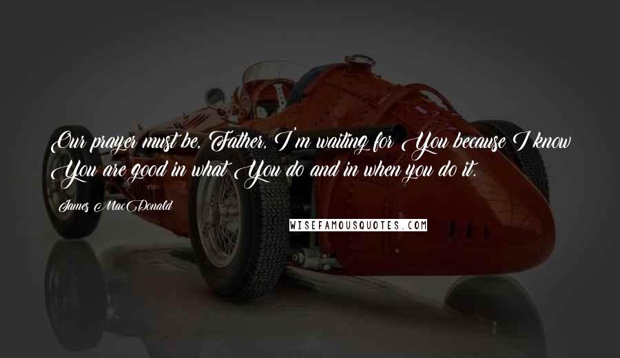 James MacDonald Quotes: Our prayer must be, Father, I'm waiting for You because I know You are good in what You do and in when you do it.