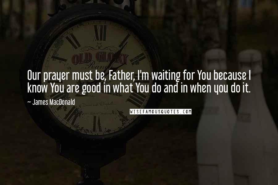 James MacDonald Quotes: Our prayer must be, Father, I'm waiting for You because I know You are good in what You do and in when you do it.