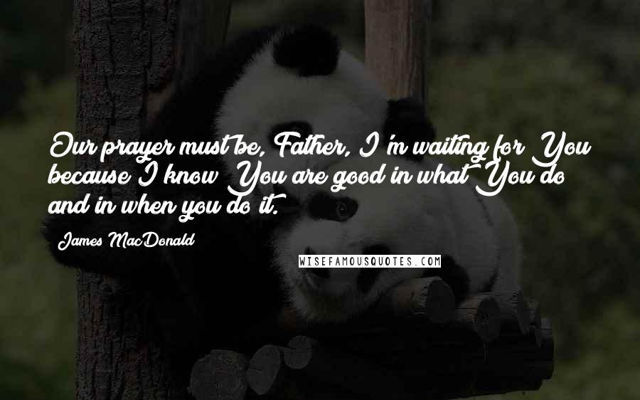 James MacDonald Quotes: Our prayer must be, Father, I'm waiting for You because I know You are good in what You do and in when you do it.